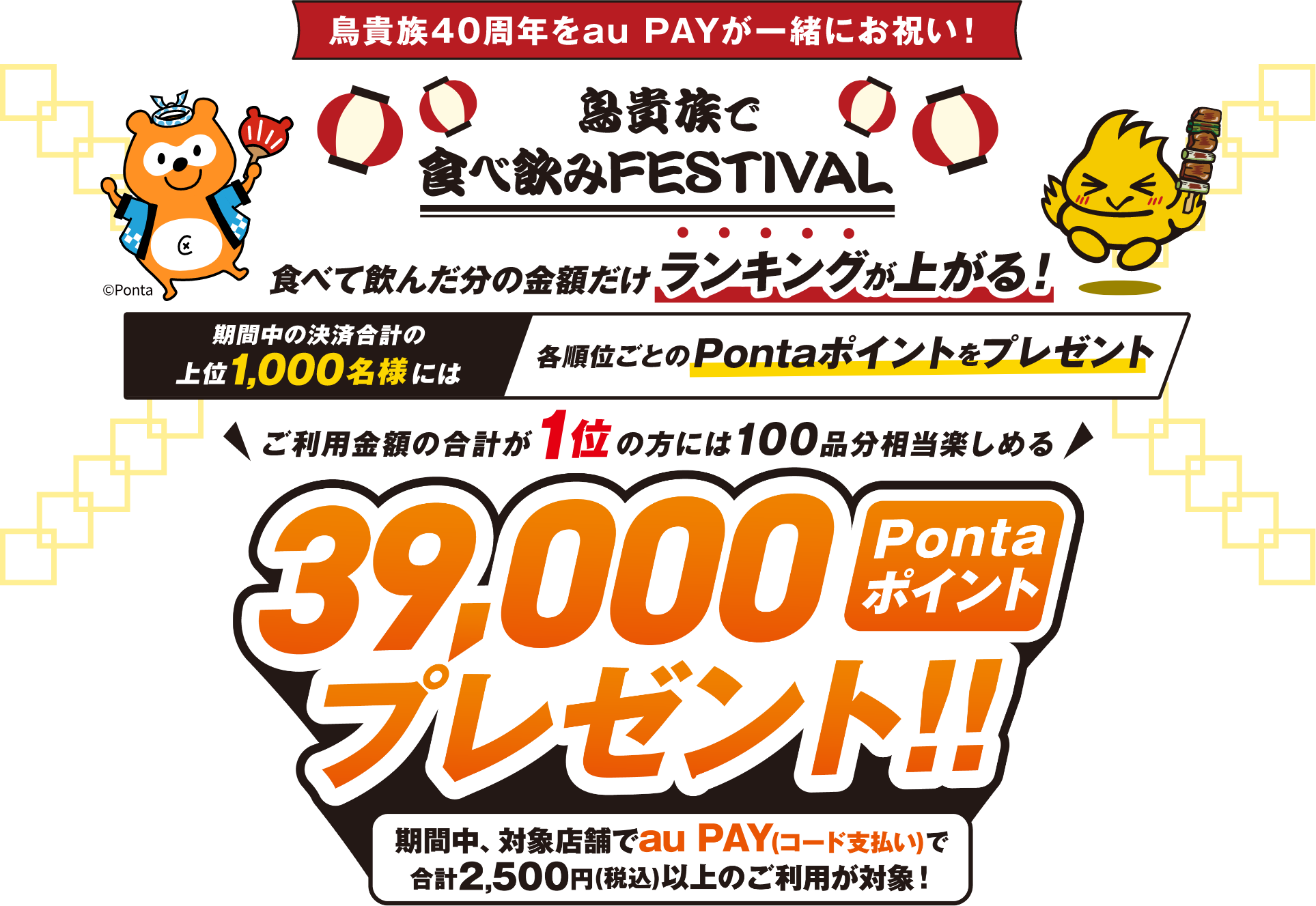 鳥貴族40周年をau PAYが一緒にお祝い！ 鳥貴族で食べ飲みFESTIVAL 「食べて飲んだ分の金額だけランキングが上がる！ 期間中の決済合計の上位1,000名様には各順位ごとのPontaポイントをプレゼント ご利用金額の合計が1位の方には100品分相当楽しめる 39,000Pontaポイントプレゼント！！ 期間中、対象店舗でau PAY（コード支払い）で合計2,500円（税込）以上のご利用が対象！